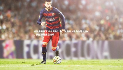 九游体育登录入口-哈登爆发轰下27分再砍31分，从局外人逆袭为球队核心，贡献卓越重塑格局