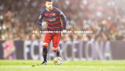 九游体育官网|早报，尤文图斯两轮六球六分领跑意甲，莫塔波组合成新亮点