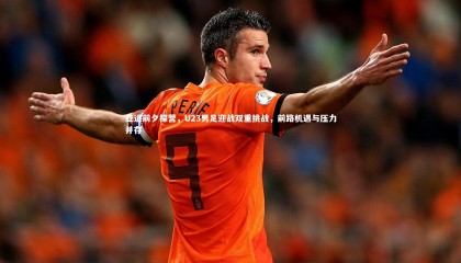 九游体育官网-亚运前夕探营，U23男足迎战双重挑战，前路机遇与压力并存