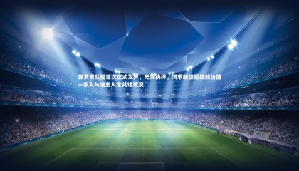 九游体育-保罗离队后首次正式发声，无悔抉择，渴求新征程绽放价值—家人与消息人士共话近况