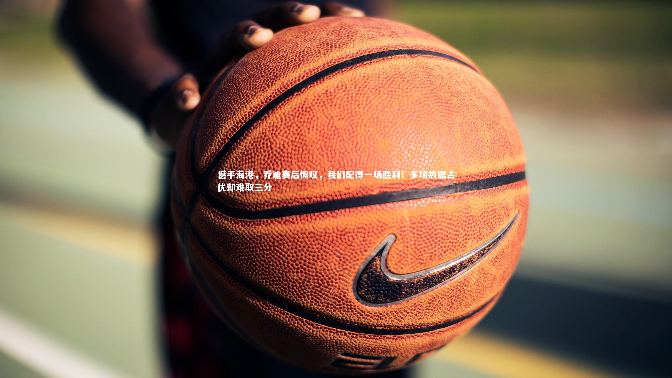 憾平海港，乔迪赛后慨叹，我们配得一场胜利！多项数据占优却难取三分