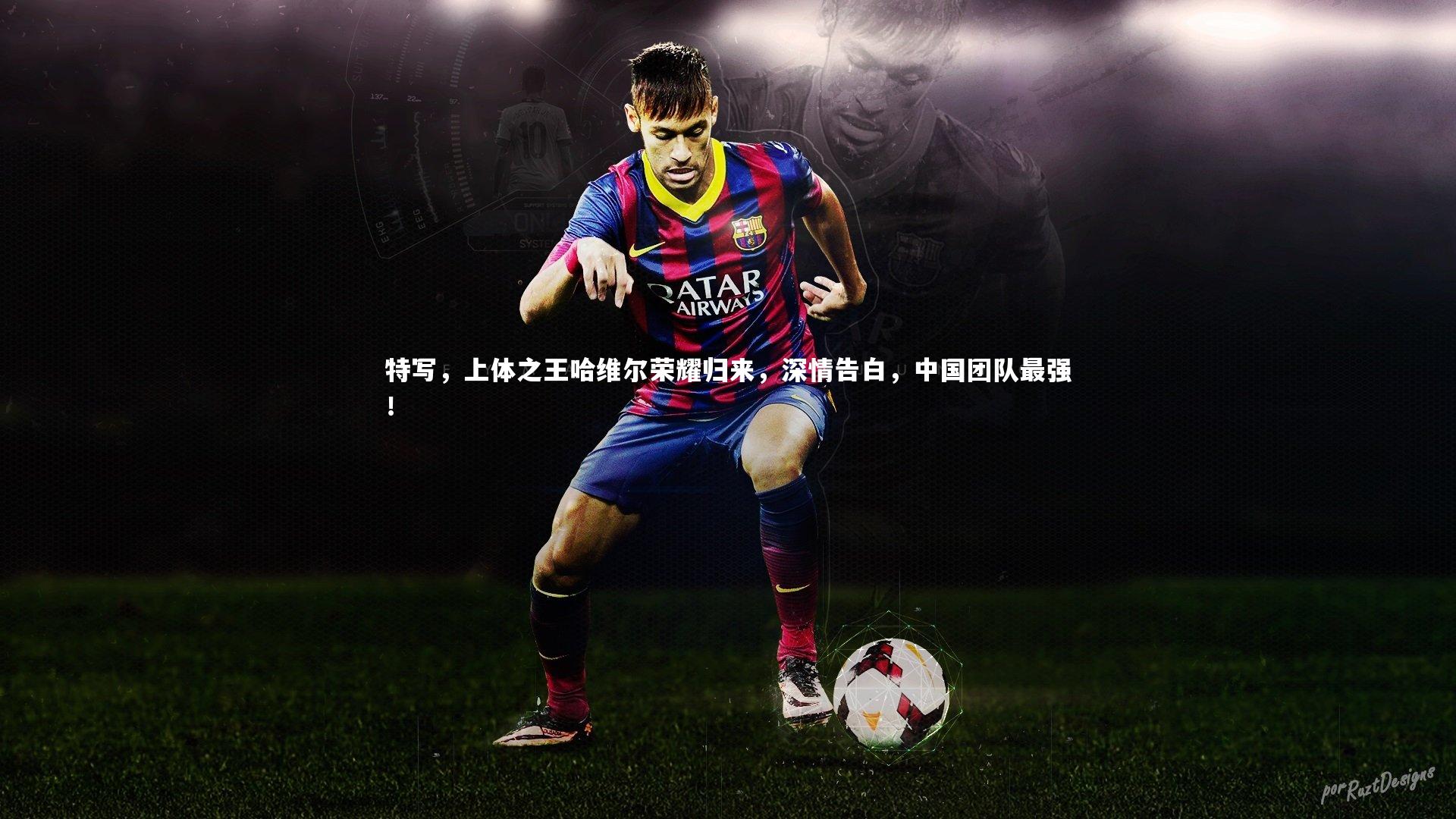 特写，上体之王哈维尔荣耀归来，深情告白，中国团队最强！