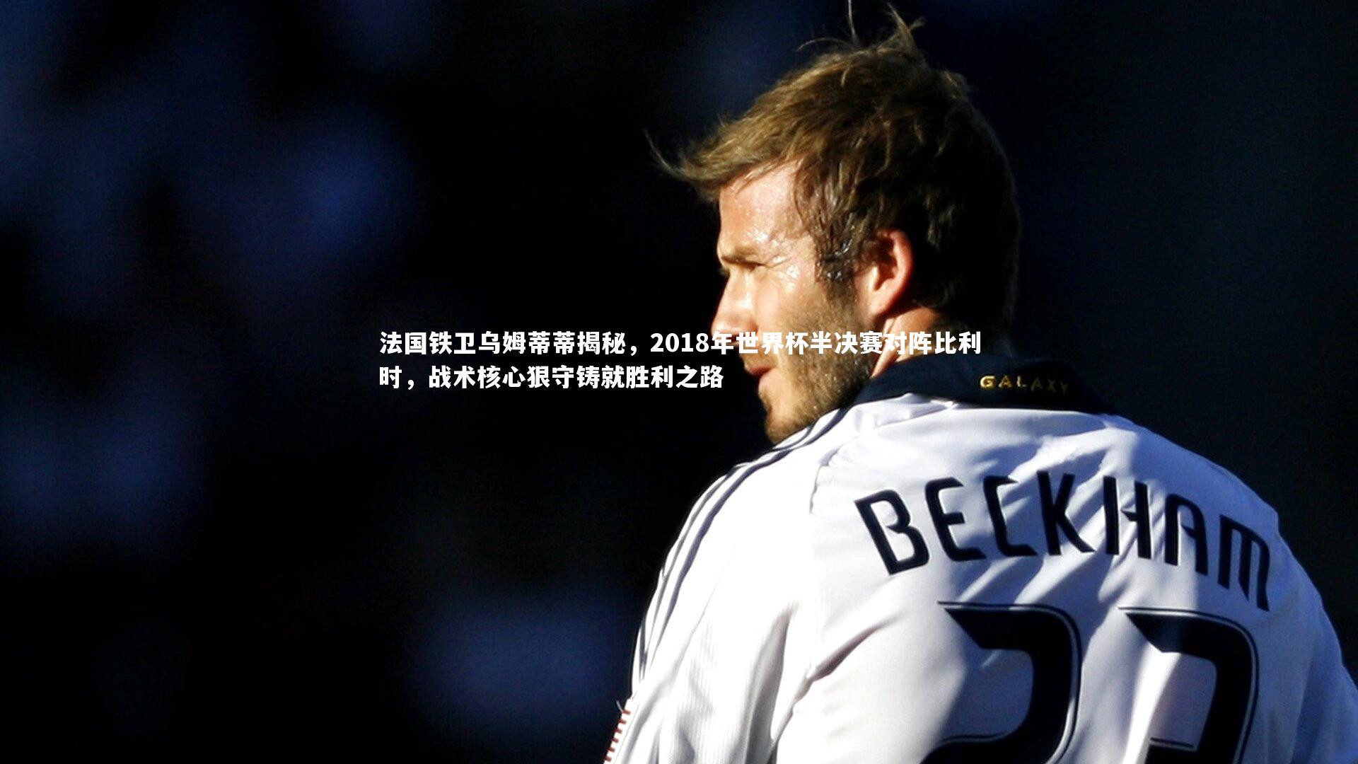 法国铁卫乌姆蒂蒂揭秘,2018年世界杯半决赛对阵比利时,战术核心狠守铸就胜利之路