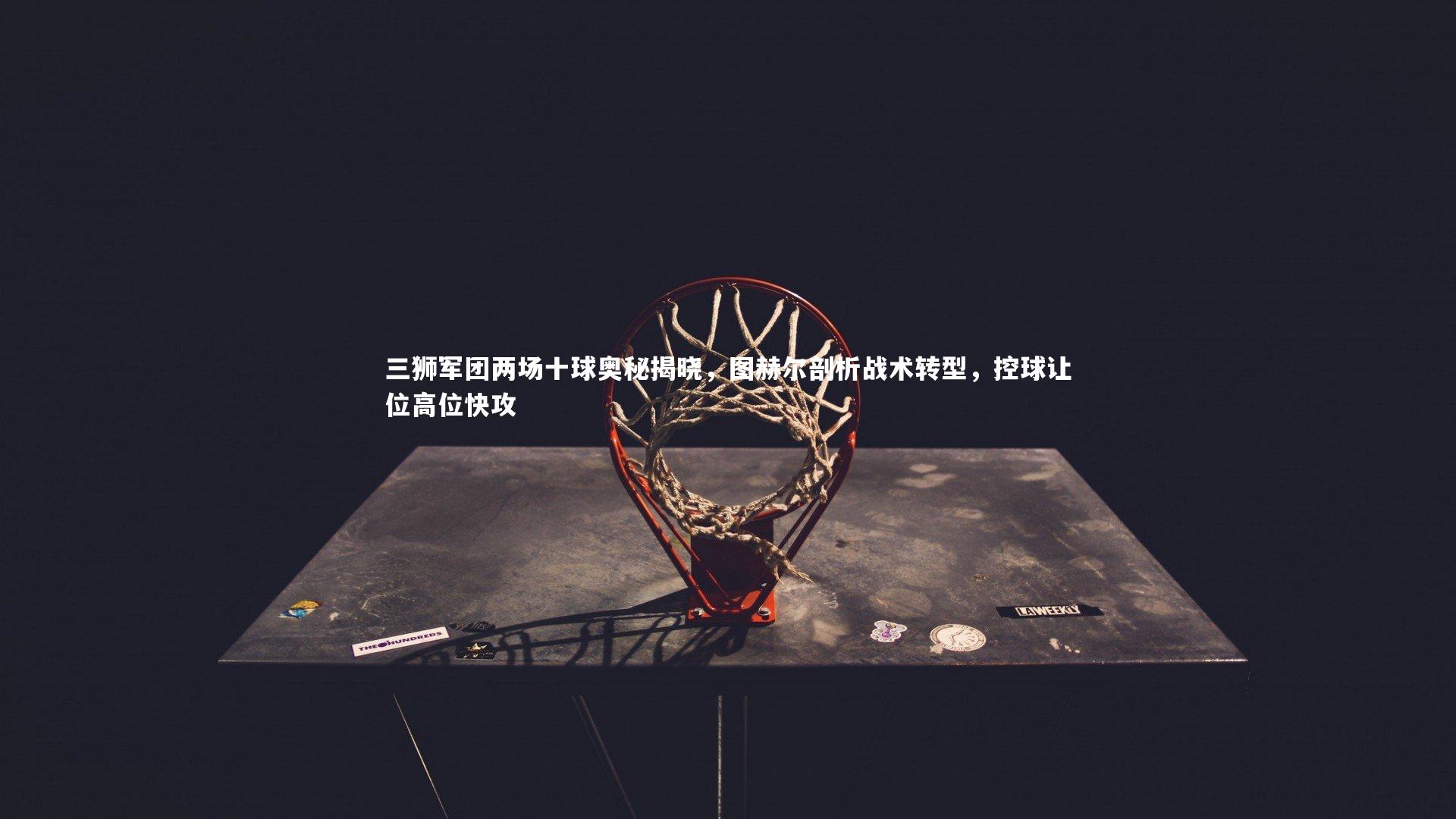 三狮军团两场十球奥秘揭晓,图赫尔剖析战术转型,控球让位高位快攻